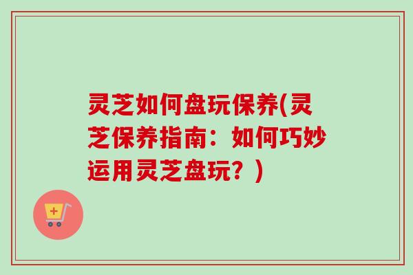 灵芝如何盘玩保养(灵芝保养指南：如何巧妙运用灵芝盘玩？)
