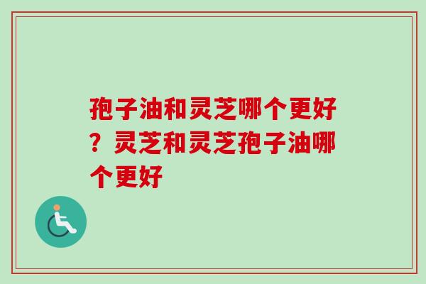 孢子油和灵芝哪个更好？灵芝和灵芝孢子油哪个更好