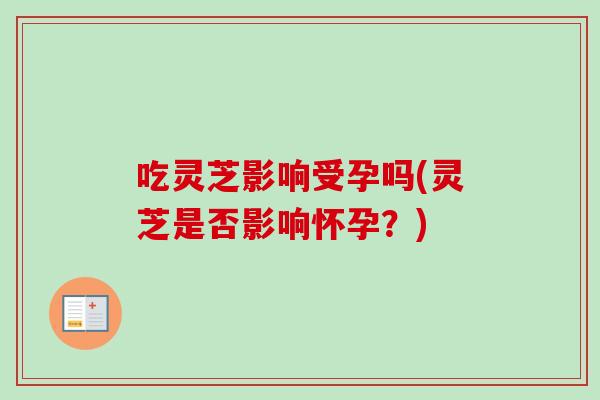 吃灵芝影响受孕吗(灵芝是否影响怀孕？)