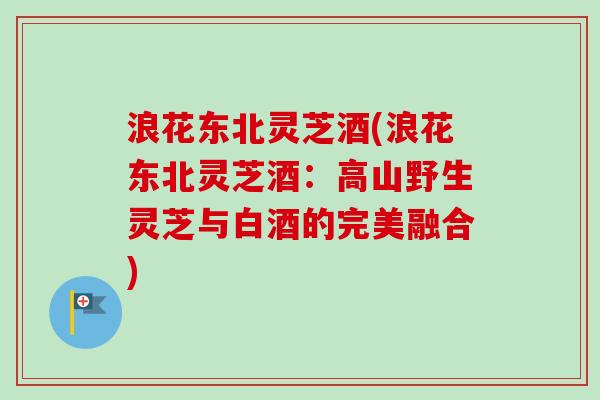 浪花东北灵芝酒(浪花东北灵芝酒:高山野生灵芝与白酒的完美融合) 浪花东北灵芝酒(浪花东北灵芝酒:高山野生灵芝与白酒的完美融合)