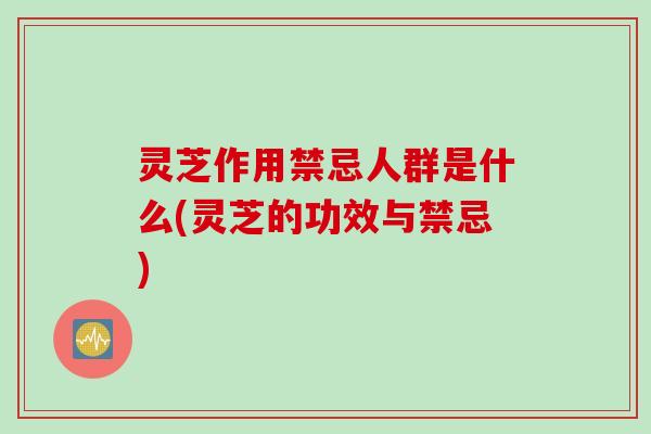 灵芝作用禁忌人群是什么(灵芝的功效与禁忌)