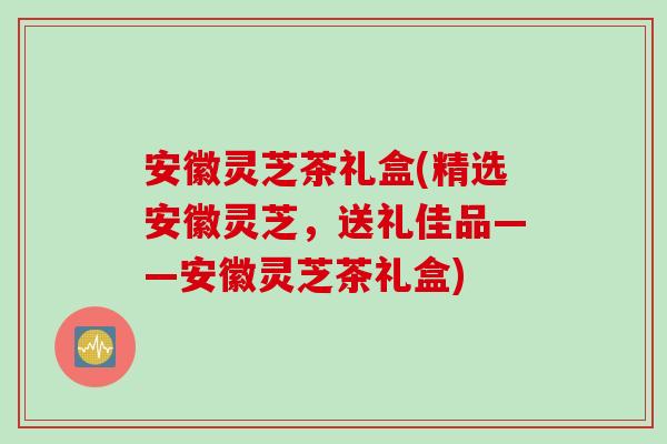 安徽灵芝茶礼盒(精选安徽灵芝，送礼佳品——安徽灵芝茶礼盒)