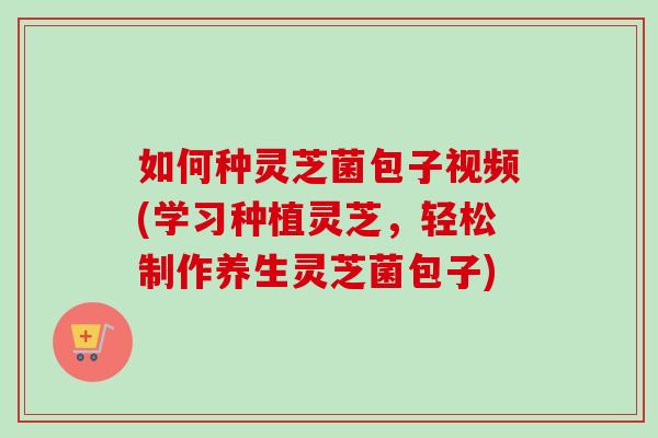 如何种灵芝菌包子视频(学习种植灵芝，轻松制作养生灵芝菌包子)