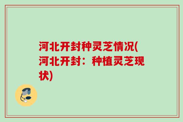 河北开封种灵芝情况(河北开封：种植灵芝现状)
