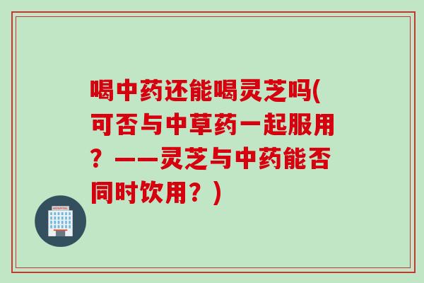 喝中药还能喝灵芝吗(可否与中草药一起服用？——灵芝与中药能否同时饮用？)