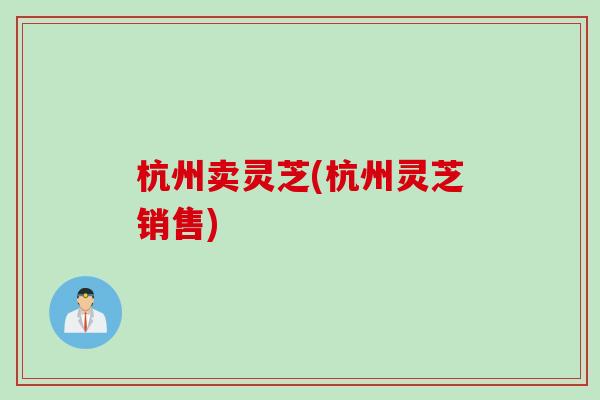 杭州卖灵芝(杭州灵芝销售) 杭州卖灵芝(杭州灵芝销售)