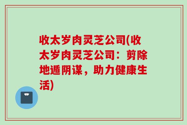 收太岁肉灵芝公司(收太岁肉灵芝公司：剪除地遁阴谋，助力健康生活)
