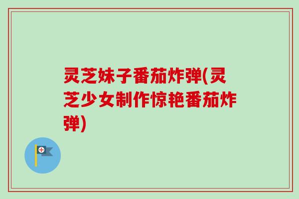 灵芝妹子番茄炸弹(灵芝少女制作惊艳番茄炸弹)