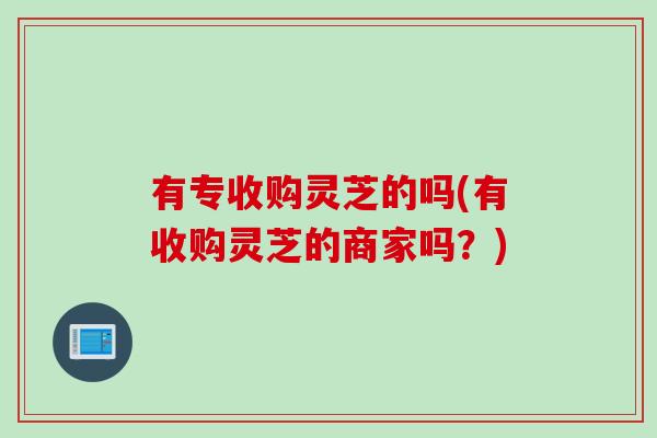 有专收购灵芝的吗(有收购灵芝的商家吗?) 有专收购灵芝的吗(有收购灵芝的商家吗?)