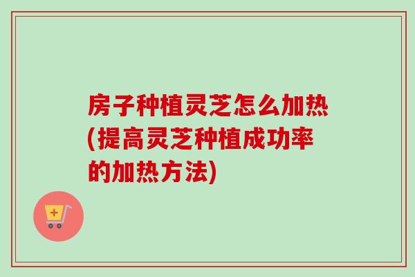 房子种植灵芝怎么加热(提高灵芝种植成功率的加热方法)