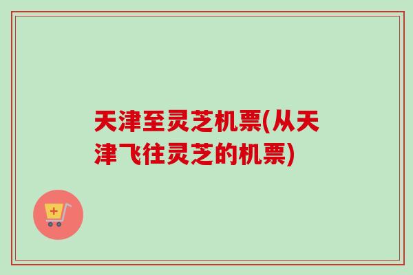 天津至灵芝机票(从天津飞往灵芝的机票)