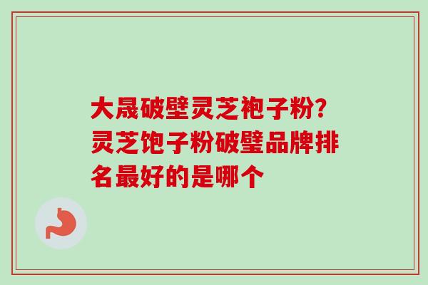 大晟破壁灵芝袍子粉?灵芝饱子粉破璧品牌排名好的是哪个 大晟破壁灵芝袍子粉?灵芝饱子粉破璧品牌排名好的是哪个