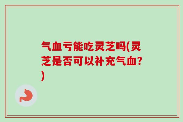 气亏能吃灵芝吗(灵芝是否可以补充气?) 气亏能吃灵芝吗(灵芝是否可以补充气?)