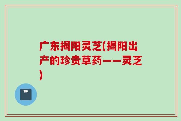 广东揭阳灵芝(揭阳出产的珍贵草药——灵芝)