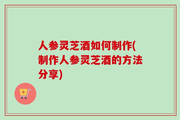人参灵芝酒如何制作(制作人参灵芝酒的方法分享)