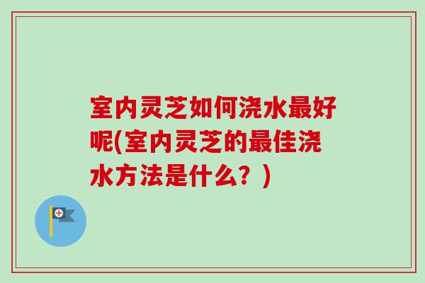 室内灵芝如何浇水最好呢(室内灵芝的最佳浇水方法是什么？)