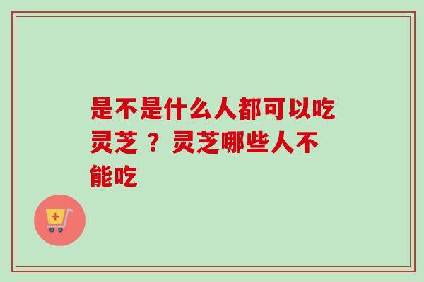 是不是什么人都可以吃灵芝 ？灵芝哪些人不能吃