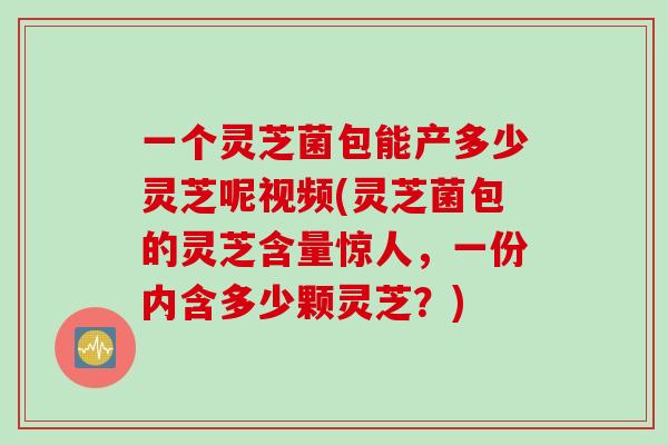 一个灵芝菌包能产多少灵芝呢视频(灵芝菌包的灵芝含量惊人，一份内含多少颗灵芝？)