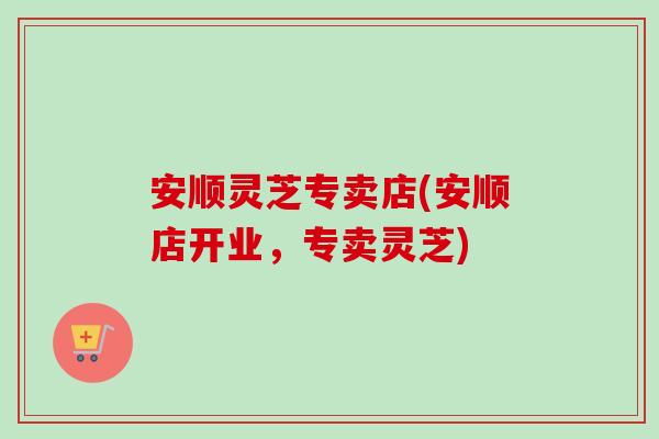 安顺灵芝专卖店(安顺店开业，专卖灵芝)