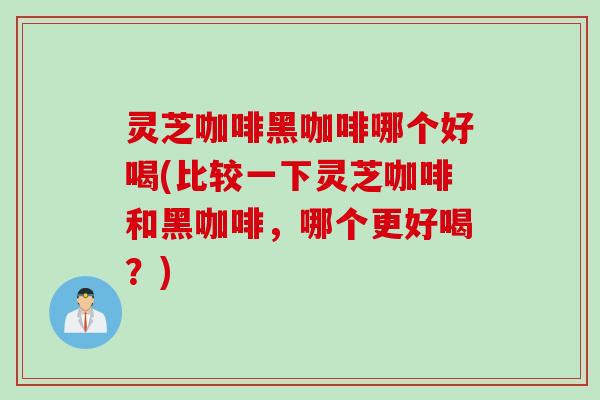 灵芝咖啡黑咖啡哪个好喝(比较一下灵芝咖啡和黑咖啡，哪个更好喝？)