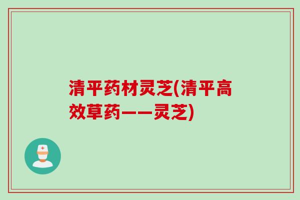 清平药材灵芝(清平高效草药——灵芝) 清平药材灵芝(清平高效草药——灵芝)