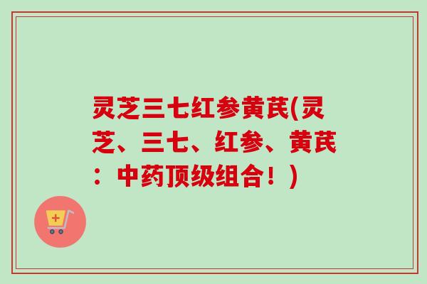灵芝三七红参黄芪(灵芝、三七、红参、黄芪：中药顶级组合！)