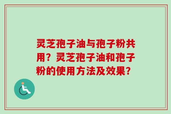 灵芝孢子油与孢子粉共用？灵芝孢子油和孢子粉的使用方法及效果？