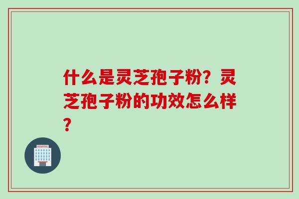 什么是灵芝孢子粉？灵芝孢子粉的功效怎么样？