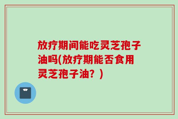 放疗期间能吃灵芝孢子油吗(放疗期能否食用灵芝孢子油？)