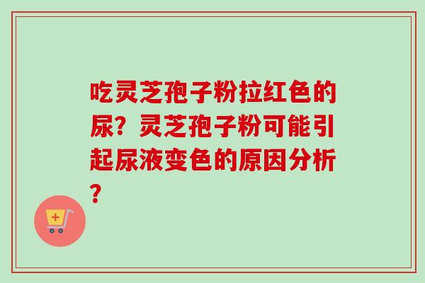 吃灵芝孢子粉拉红色的尿？灵芝孢子粉可能引起尿液变色的原因分析？