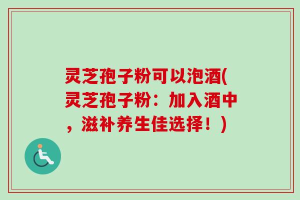灵芝孢子粉可以泡酒(灵芝孢子粉：加入酒中，滋补养生佳选择！)
