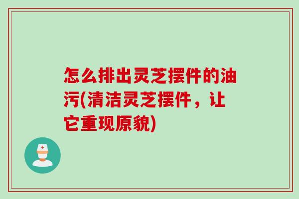 怎么排出灵芝摆件的油污(清洁灵芝摆件，让它重现原貌)