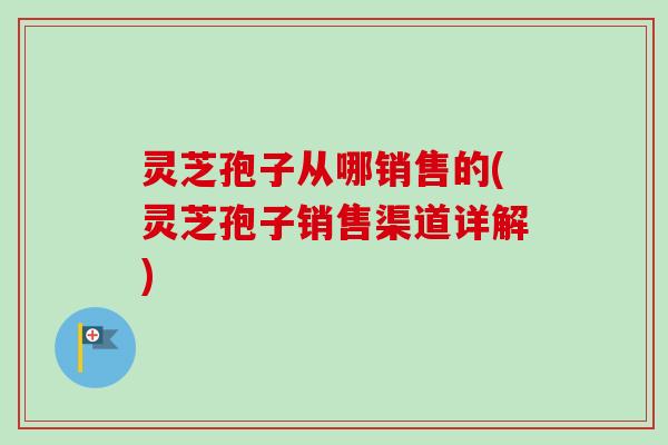 灵芝孢子从哪销售的(灵芝孢子销售渠道详解)