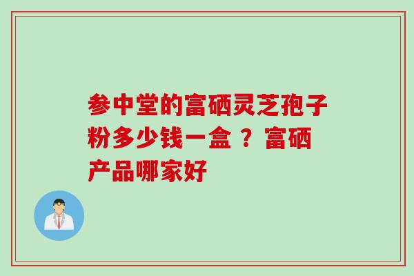 参中堂的富硒灵芝孢子粉多少钱一盒 ?富硒产品哪家好 参中堂的富硒灵芝孢子粉多少钱一盒 ?富硒产品哪家好