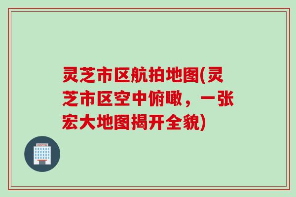 灵芝市区航拍地图(灵芝市区空中俯瞰，一张宏大地图揭开全貌)