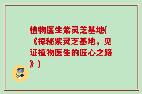 植物医生紫灵芝基地(《探秘紫灵芝基地，见证植物医生的匠心之路》)
