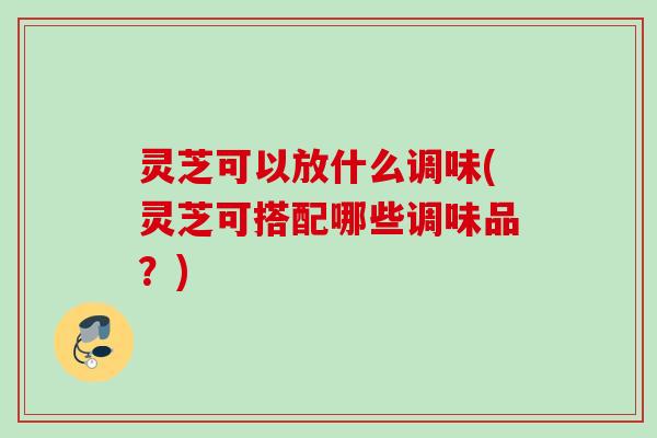 灵芝可以放什么调味(灵芝可搭配哪些调味品？)