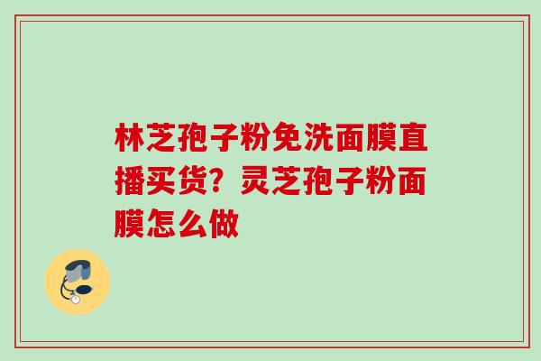 林芝孢子粉免洗面膜直播买货？灵芝孢子粉面膜怎么做