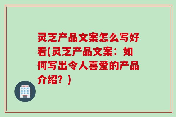灵芝产品文案怎么写好看(灵芝产品文案：如何写出令人喜爱的产品介绍？)
