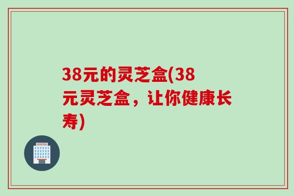 38元的灵芝盒(38元灵芝盒，让你健康长寿)
