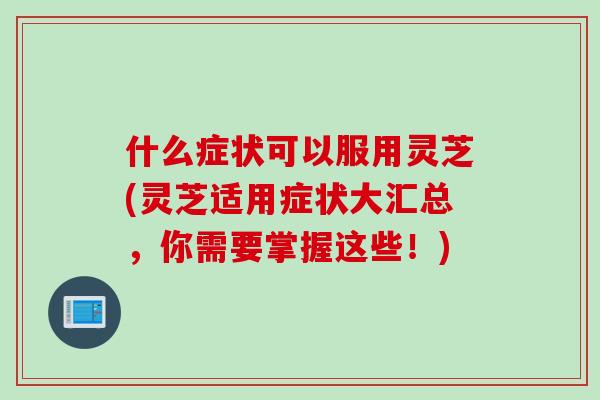 什么症状可以服用灵芝(灵芝适用症状大汇总，你需要掌握这些！)