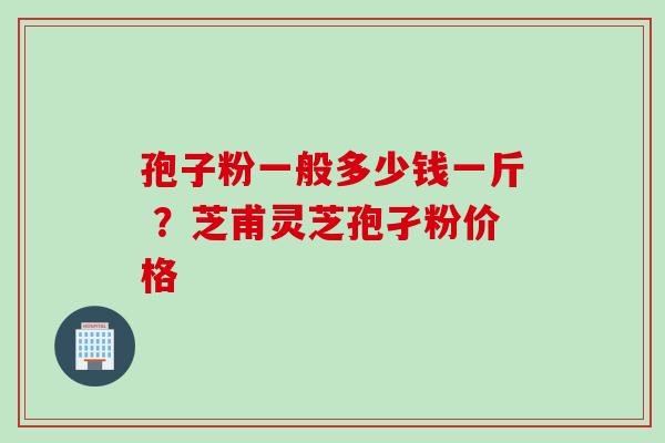 孢子粉一般多少钱一斤 ？芝甫灵芝孢孑粉价格