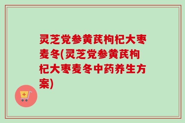 灵芝党参黄芪枸杞大枣麦冬(灵芝党参黄芪枸杞大枣麦冬养生方案) 灵芝党参黄芪枸杞大枣麦冬(灵芝党参黄芪枸杞大枣麦冬养生方案)