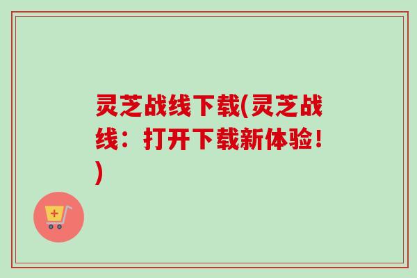 灵芝战线下载(灵芝战线：打开下载新体验！)