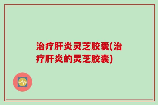 治疗肝炎灵芝胶囊(治疗肝炎的灵芝胶囊)