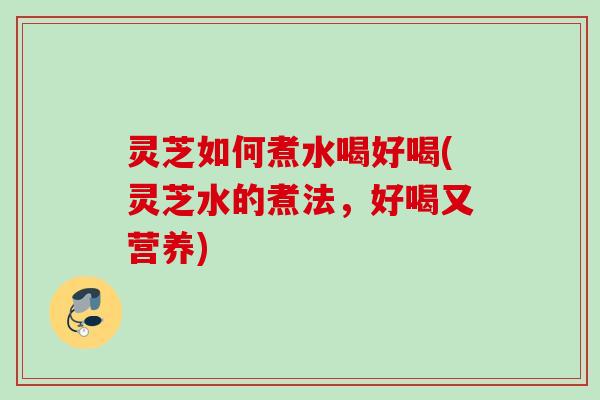 灵芝如何煮水喝好喝(灵芝水的煮法，好喝又营养)