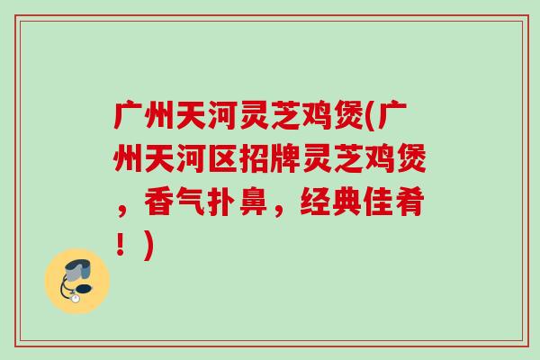 广州天河灵芝鸡煲(广州天河区招牌灵芝鸡煲，香气扑鼻，经典佳肴！)