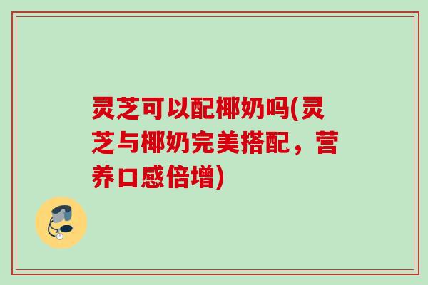 灵芝可以配椰奶吗(灵芝与椰奶完美搭配，营养口感倍增)