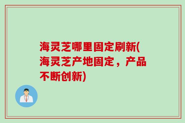 海灵芝哪里固定刷新(海灵芝产地固定，产品不断创新)