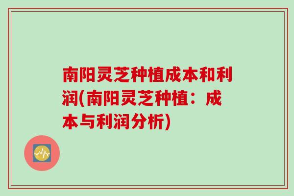 南阳灵芝种植成本和利润(南阳灵芝种植：成本与利润分析)